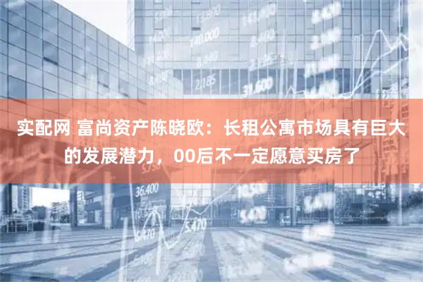 实配网 富尚资产陈晓欧：长租公寓市场具有巨大的发展潜力，00后不一定愿意买房了