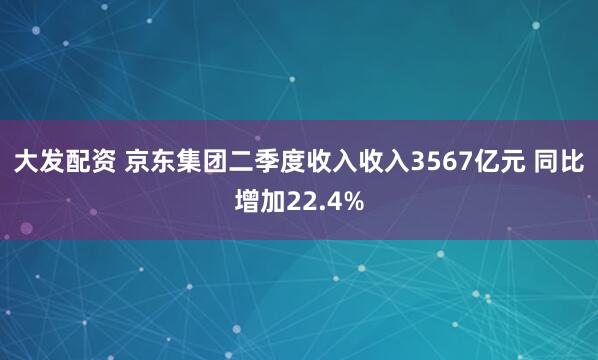大发配资 京东集团二季度收入收入3567亿元 同比增加22.4%