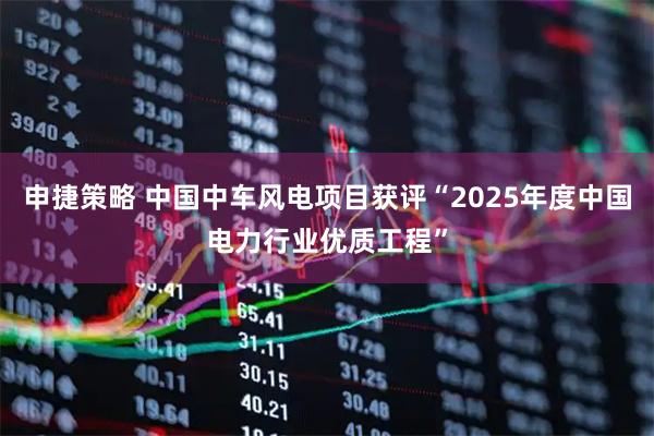 申捷策略 中国中车风电项目获评“2025年度中国电力行业优质工程”