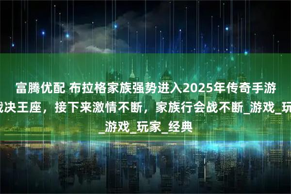 富腾优配 布拉格家族强势进入2025年传奇手游传奇：裁决王座，接下来激情不断，家族行会战不断_游戏_玩家_经典