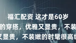 福汇配资 这才是60岁妈妈辈喜欢的穿搭，优雅又显贵，不装嫩的时髦很高级