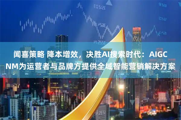 闻喜策略 降本增效，决胜AI搜索时代：AIGCNM为运营者与品牌方提供全域智能营销解决方案