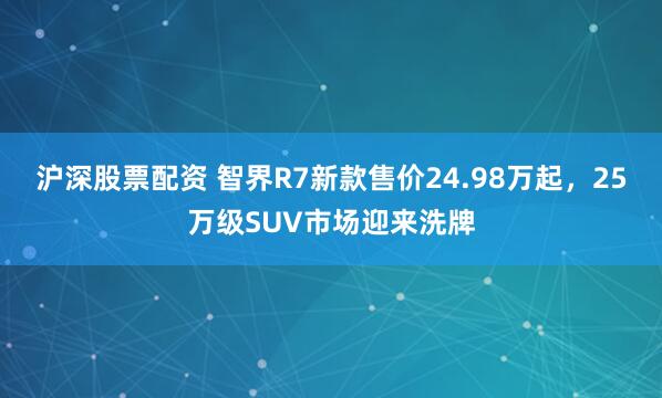 沪深股票配资 智界R7新款售价24.98万起，25万级SUV市场迎来洗牌