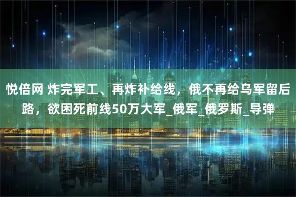 悦倍网 炸完军工、再炸补给线，俄不再给乌军留后路，欲困死前线50万大军_俄军_俄罗斯_导弹