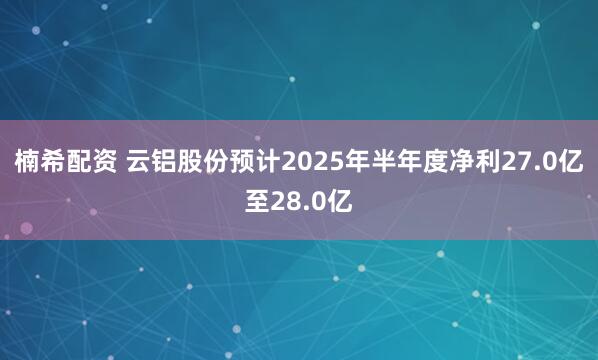 楠希配资 云铝股份预计2025年半年度净利27.0亿至28.0亿