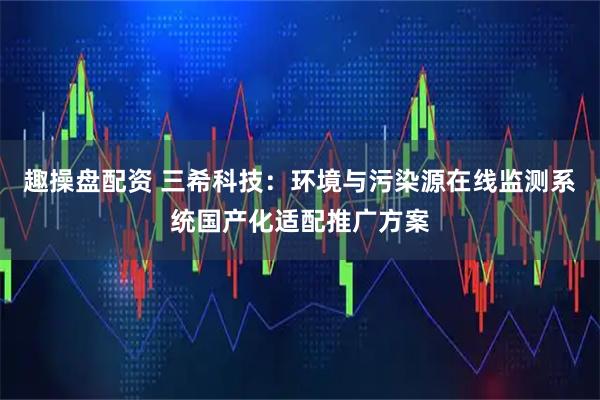 趣操盘配资 三希科技：环境与污染源在线监测系统国产化适配推广方案