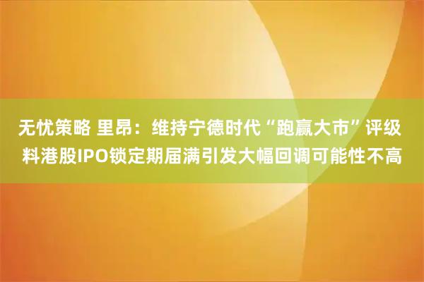 无忧策略 里昂：维持宁德时代“跑赢大市”评级 料港股IPO锁定期届满引发大幅回调可能性不高