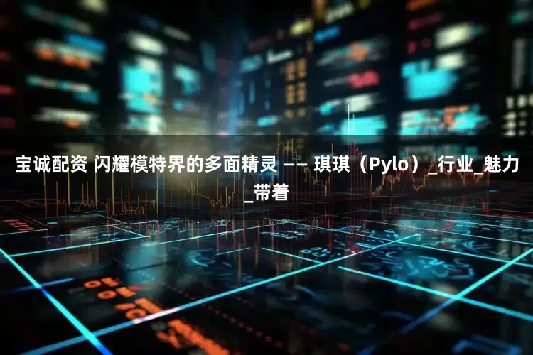 宝诚配资 闪耀模特界的多面精灵 —— 琪琪（Pylo）_行业_魅力_带着