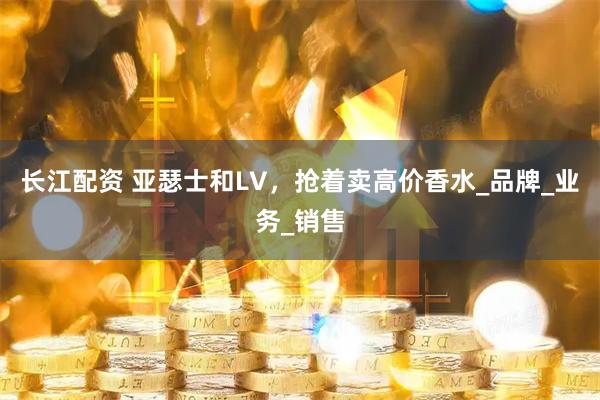 长江配资 亚瑟士和LV,抢着卖高价香水_品牌_业务_销售