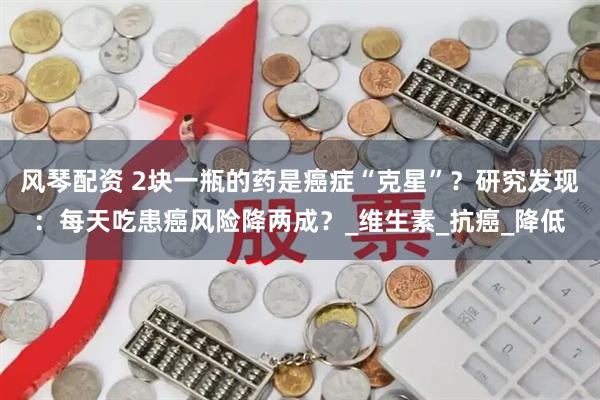 风琴配资 2块一瓶的药是癌症“克星”？研究发现：每天吃患癌风险降两成？_维生素_抗癌_降低