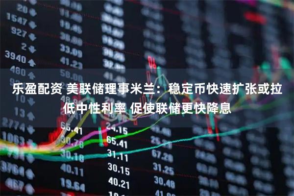 乐盈配资 美联储理事米兰:稳定币快速扩张或拉低中性利率 促使联储更快降息