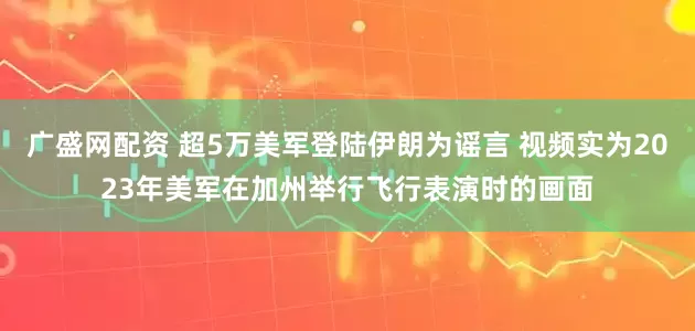 广盛网配资 超5万美军登陆伊朗为谣言 视频实为2023年美军在加州举行飞行表演时的画面