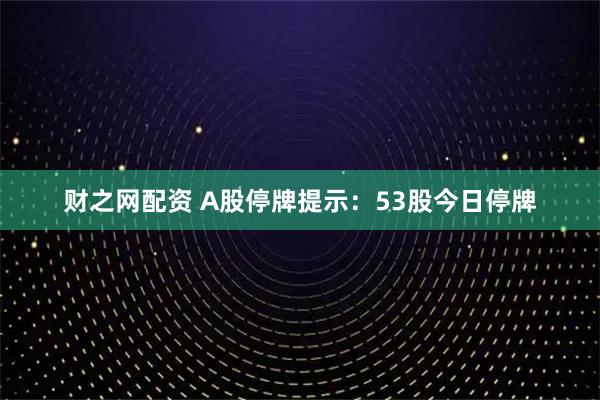财之网配资 A股停牌提示：53股今日停牌