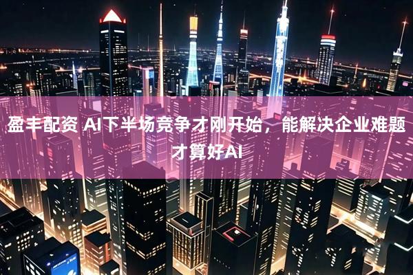 盈丰配资 AI下半场竞争才刚开始，能解决企业难题才算好AI